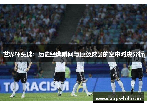 世界杯头球：历史经典瞬间与顶级球员的空中对决分析