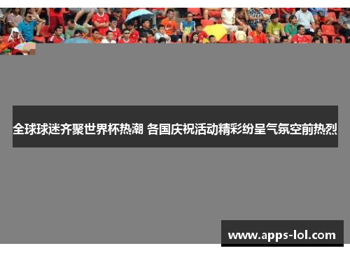 全球球迷齐聚世界杯热潮 各国庆祝活动精彩纷呈气氛空前热烈