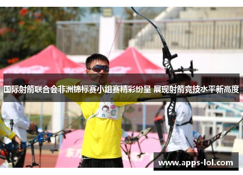 国际射箭联合会非洲锦标赛小组赛精彩纷呈 展现射箭竞技水平新高度