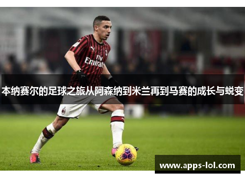 本纳赛尔的足球之旅从阿森纳到米兰再到马赛的成长与蜕变