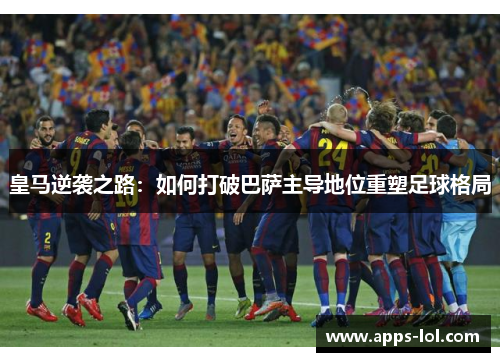 皇马逆袭之路：如何打破巴萨主导地位重塑足球格局