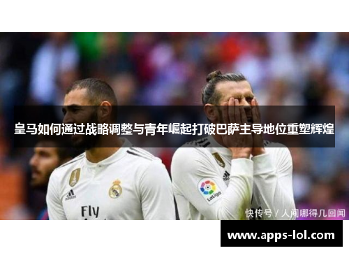 皇马如何通过战略调整与青年崛起打破巴萨主导地位重塑辉煌