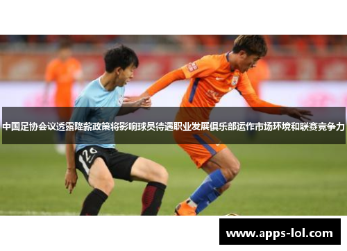 中国足协会议透露降薪政策将影响球员待遇职业发展俱乐部运作市场环境和联赛竞争力