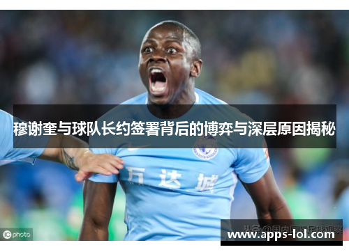 穆谢奎与球队长约签署背后的博弈与深层原因揭秘