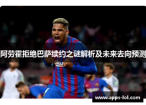 阿劳霍拒绝巴萨续约之谜解析及未来去向预测