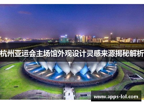 杭州亚运会主场馆外观设计灵感来源揭秘解析