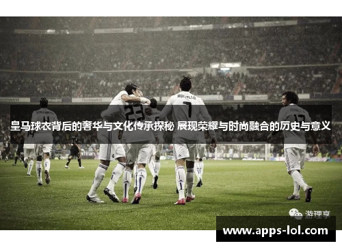 皇马球衣背后的奢华与文化传承探秘 展现荣耀与时尚融合的历史与意义
